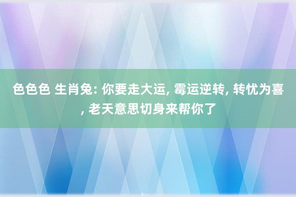 色色色 生肖兔: 你要走大运, 霉运逆转, 转忧为喜, 老天意思切身来帮你了