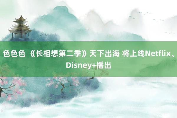 色色色 《长相想第二季》天下出海 将上线Netflix、Disney+播出