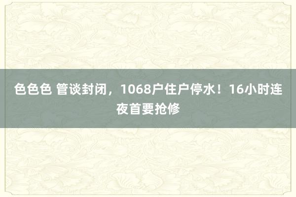 色色色 管谈封闭，1068户住户停水！16小时连夜首要抢修