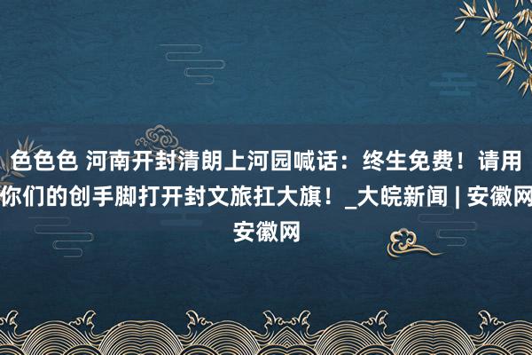 色色色 河南开封清朗上河园喊话：终生免费！请用你们的创手脚打开封文旅扛大旗！_大皖新闻 | 安徽网