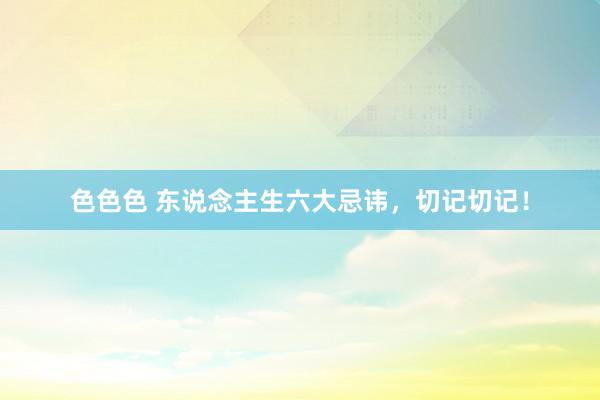 色色色 东说念主生六大忌讳，切记切记！