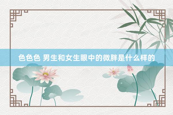 色色色 男生和女生眼中的微胖是什么样的