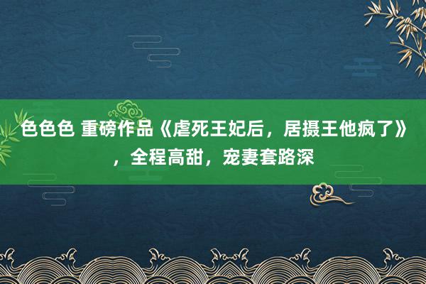 色色色 重磅作品《虐死王妃后，居摄王他疯了》，全程高甜，宠妻套路深