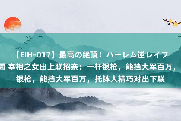 【EIH-017】最高の絶頂！ハーレム逆レイプ乱交スペシャル8時間 宰相之女出上联招亲：一杆银枪，能挡大军百万，托钵人精巧对出下联