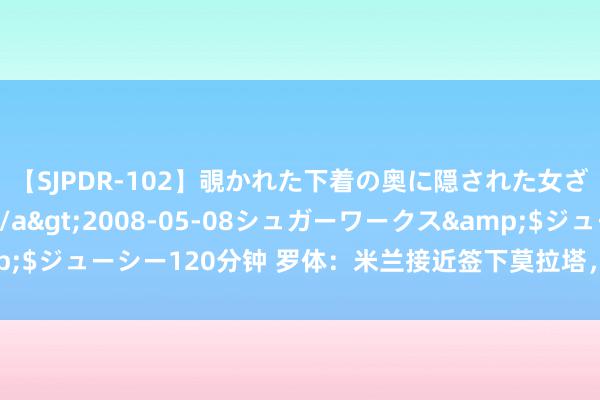 【SJPDR-102】覗かれた下着の奥に隠された女ざかりのエロス</a>2008-05-08シュガーワークス&$ジューシー120分钟 罗体：米兰接近签下莫拉塔，丰塞卡还思要亚伯拉罕