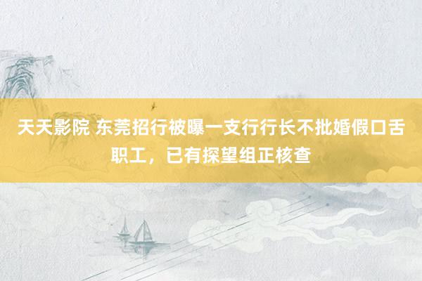 天天影院 东莞招行被曝一支行行长不批婚假口舌职工，已有探望组正核查
