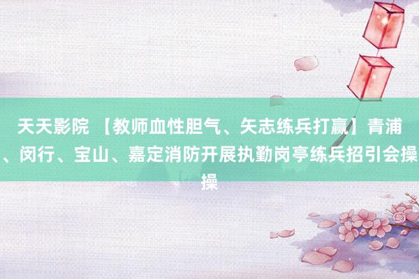 天天影院 【教师血性胆气、矢志练兵打赢】青浦、闵行、宝山、嘉定消防开展执勤岗亭练兵招引会操