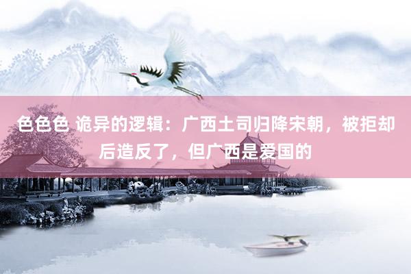 色色色 诡异的逻辑：广西土司归降宋朝，被拒却后造反了，但广西是爱国的