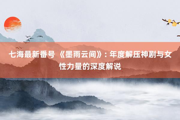 七海最新番号 《墨雨云间》: 年度解压神剧与女性力量的深度解说