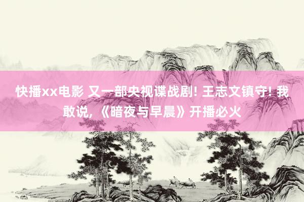 快播xx电影 又一部央视谍战剧! 王志文镇守! 我敢说, 《暗夜与早晨》开播必火