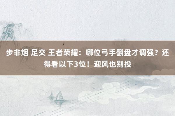 步非烟 足交 王者荣耀：哪位弓手翻盘才调强？还得看以下3位！迎风也别投