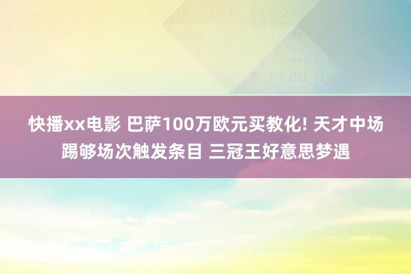 快播xx电影 巴萨100万欧元买教化! 天才中场踢够场次触发条目 三冠王好意思梦遇