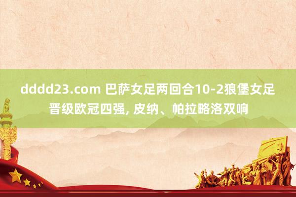 dddd23.com 巴萨女足两回合10-2狼堡女足晋级欧冠四强, 皮纳、帕拉略洛双响